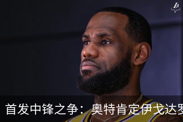 首发中锋之争：奥特肯定伊戈达罗与马卢阿奇的潜力